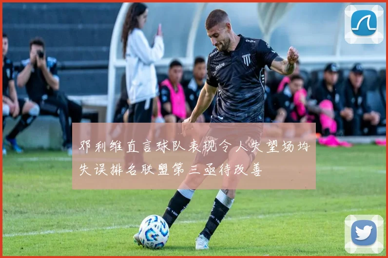 邓利维直言球队表现令人失望场均失误排名联盟第三亟待改善