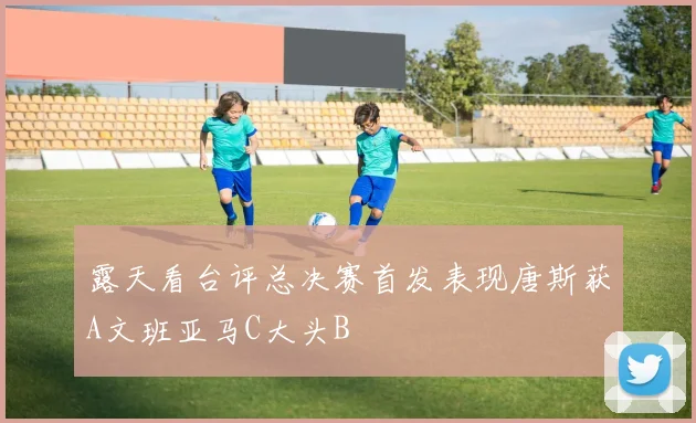 露天看台评总决赛首发表现唐斯获A文班亚马C大头B
