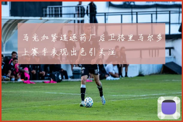 马竞加紧追逐药厂后卫格里马尔多上赛季表现出色引关注