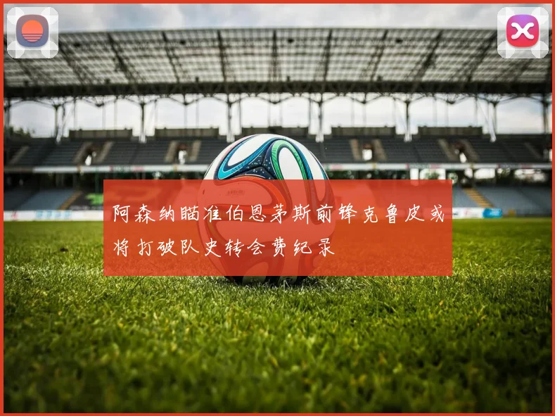 阿森纳瞄准伯恩茅斯前锋克鲁皮或将打破队史转会费纪录