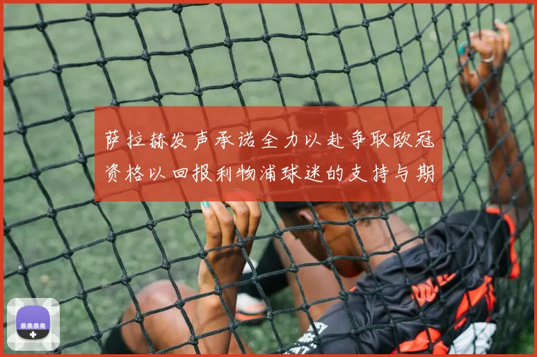 萨拉赫发声承诺全力以赴争取欧冠资格以回报利物浦球迷的支持与期待