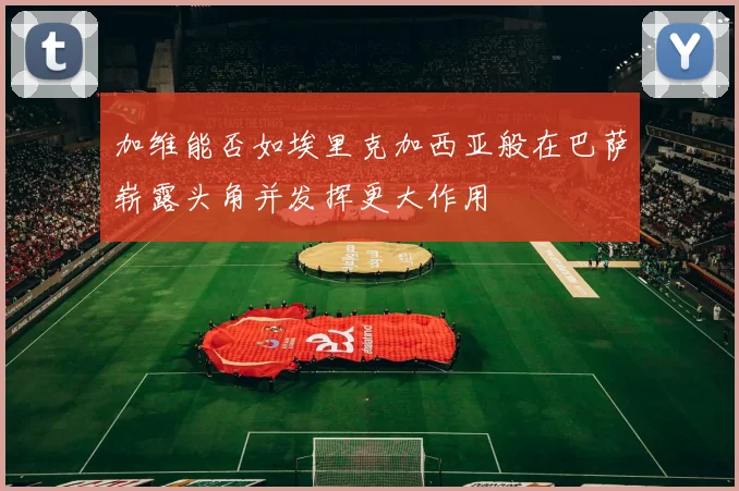 加维能否如埃里克加西亚般在巴萨崭露头角并发挥更大作用