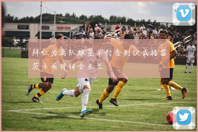 拜仁为离队球星举行告别仪式格雷茨卡或将转会米兰