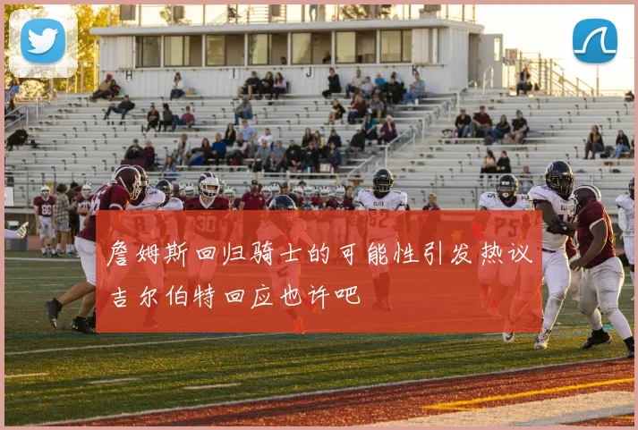 詹姆斯回归骑士的可能性引发热议吉尔伯特回应也许吧