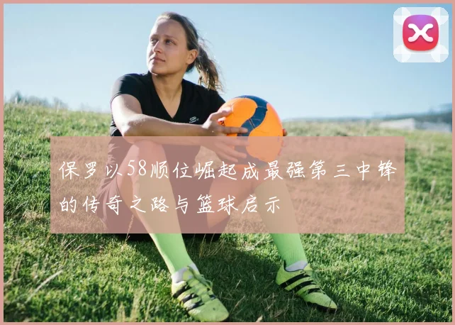 保罗以58顺位崛起成最强第三中锋的传奇之路与篮球启示