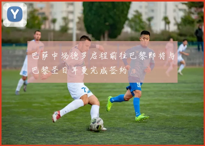巴萨中场德罗启程前往巴黎即将与巴黎圣日耳曼完成签约