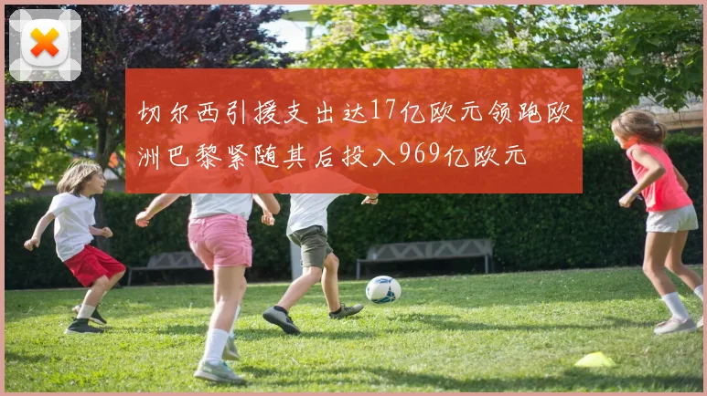切尔西引援支出达17亿欧元领跑欧洲巴黎紧随其后投入969亿欧元