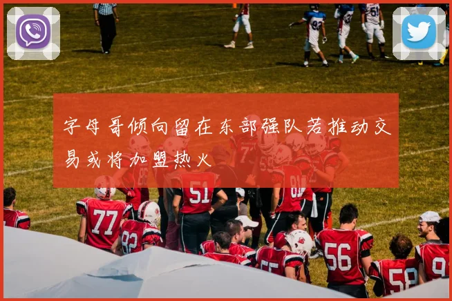 字母哥倾向留在东部强队若推动交易或将加盟热火