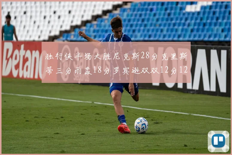 独行侠半场大胜尼克斯28分克里斯蒂三分雨轰18分罗宾逊双双12分12篮板表现出色