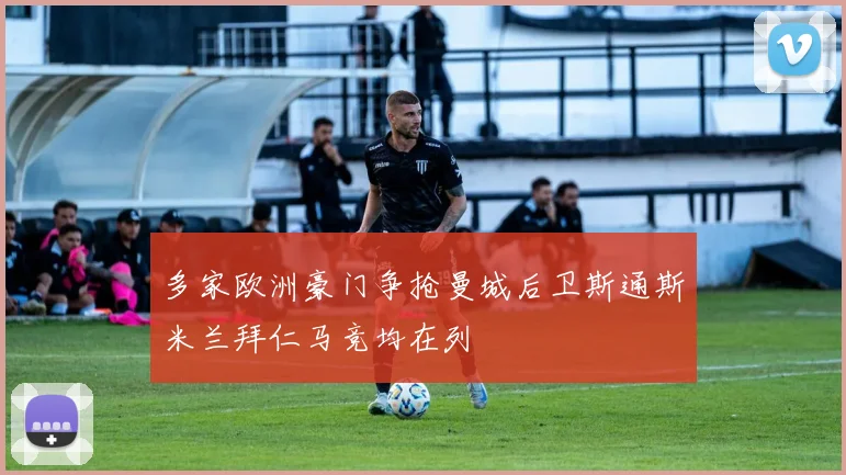 多家欧洲豪门争抢曼城后卫斯通斯米兰拜仁马竞均在列