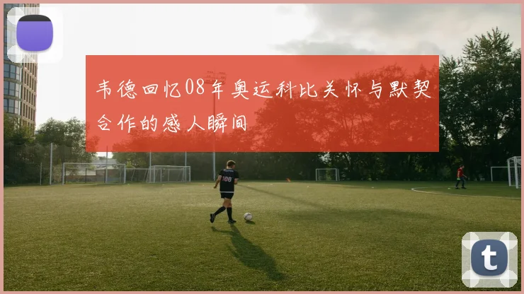 韦德回忆08年奥运科比关怀与默契合作的感人瞬间