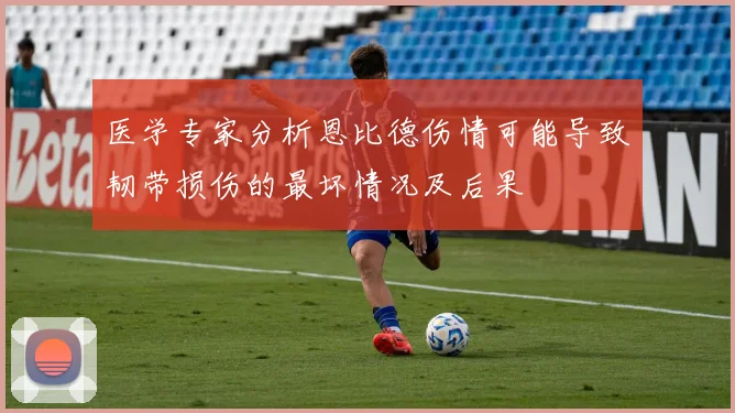 医学专家分析恩比德伤情可能导致韧带损伤的最坏情况及后果