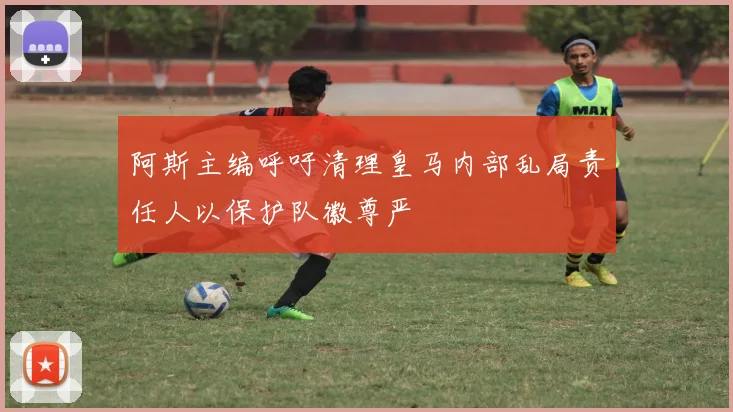 阿斯主编呼吁清理皇马内部乱局责任人以保护队徽尊严